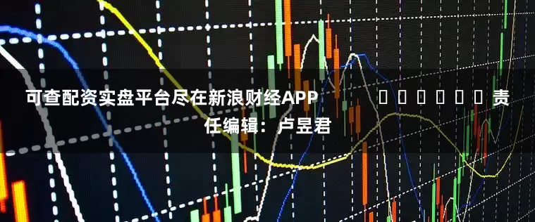 可查配资实盘平台尽在新浪财经APP            						责任编辑：卢昱君