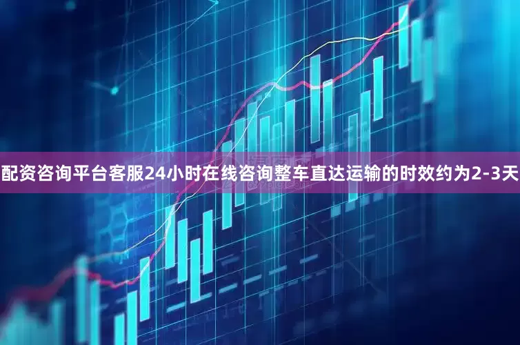 配资咨询平台客服24小时在线咨询整车直达运输的时效约为2-3天
