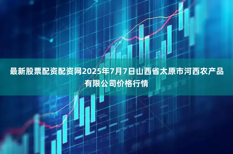 最新股票配资配资网2025年7月7日山西省太原市河西农产品有限公司价格行情