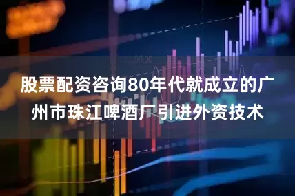 股票配资咨询80年代就成立的广州市珠江啤酒厂引进外资技术