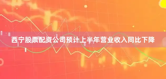 西宁股票配资公司预计上半年营业收入同比下降