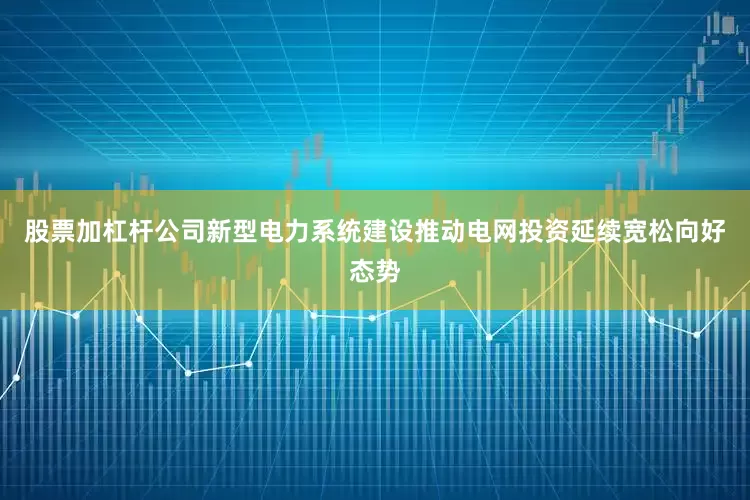 股票加杠杆公司新型电力系统建设推动电网投资延续宽松向好态势