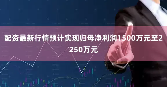 配资最新行情预计实现归母净利润1500万元至2250万元