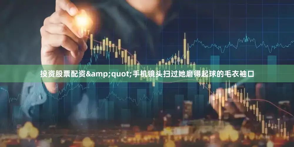 投资股票配资&quot;手机镜头扫过她磨得起球的毛衣袖口