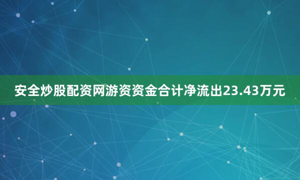 安全炒股配资网游资资金合计净流出23.43万元