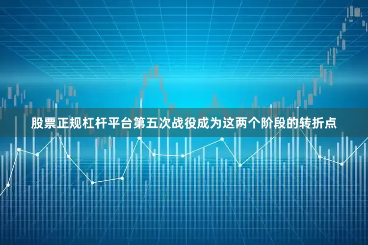 股票正规杠杆平台第五次战役成为这两个阶段的转折点